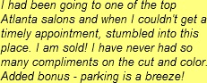 I had been going to one of the top Atlanta salons and when I couldn't get a timely appointment, stumbled into this place. I am sold! I have never had so many compliments on the cut and color. Added bonus - parking is a breeze!